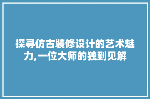 探寻仿古装修设计的艺术魅力,一位大师的独到见解