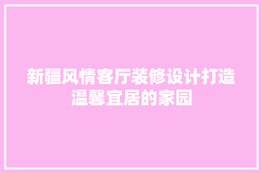 新疆风情客厅装修设计打造温馨宜居的家园