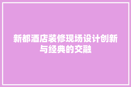 新都酒店装修现场设计创新与经典的交融