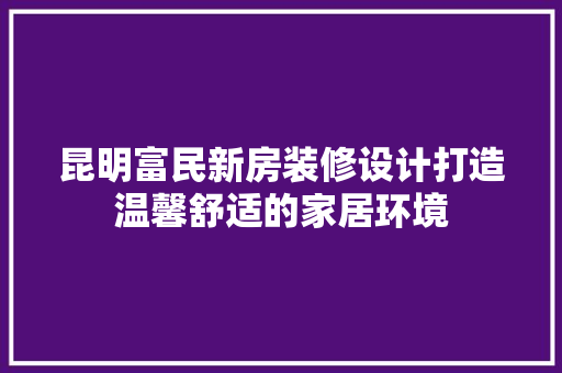 昆明富民新房装修设计打造温馨舒适的家居环境