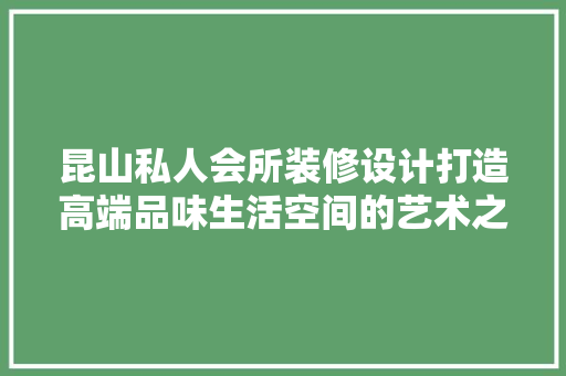 昆山私人会所装修设计打造高端品味生活空间的艺术之旅