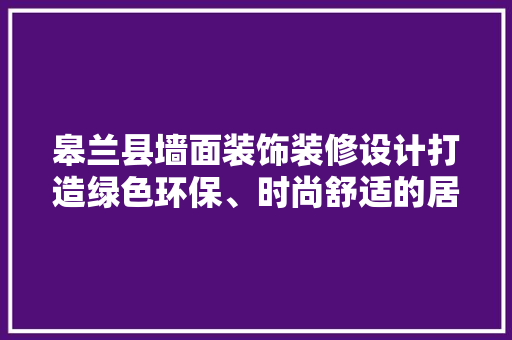 皋兰县墙面装饰装修设计打造绿色环保、时尚舒适的居住空间