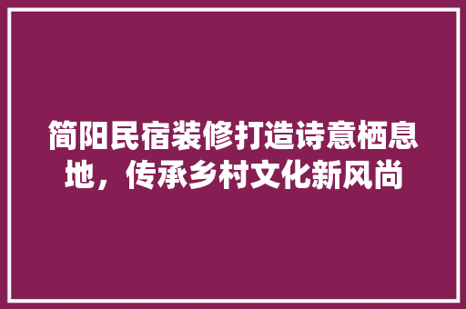 简阳民宿装修打造诗意栖息地，传承乡村文化新风尚