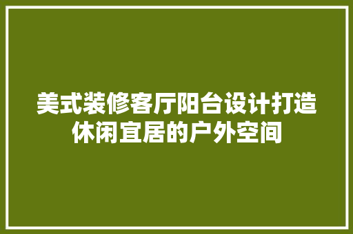 美式装修客厅阳台设计打造休闲宜居的户外空间