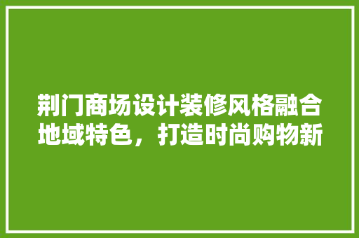 荆门商场设计装修风格融合地域特色，打造时尚购物新地标