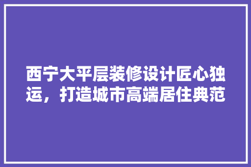 西宁大平层装修设计匠心独运，打造城市高端居住典范