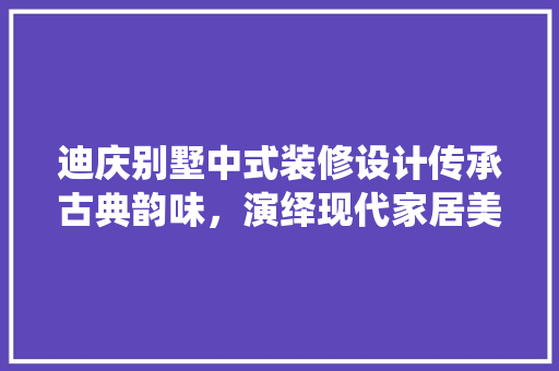 迪庆别墅中式装修设计传承古典韵味，演绎现代家居美学