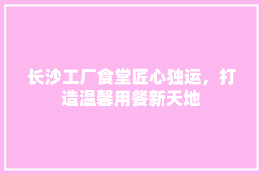 长沙工厂食堂匠心独运，打造温馨用餐新天地