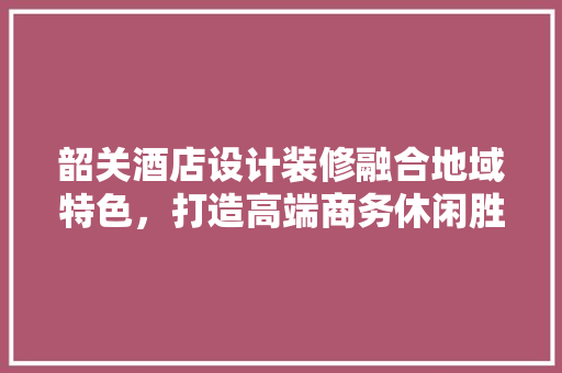 韶关酒店设计装修融合地域特色，打造高端商务休闲胜地
