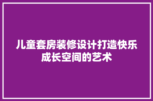 儿童套房装修设计打造快乐成长空间的艺术
