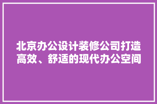 北京办公设计装修公司打造高效、舒适的现代办公空间