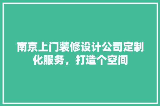 南京上门装修设计公司定制化服务，打造个空间
