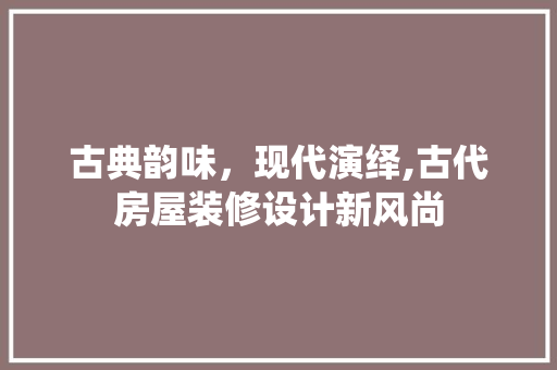 古典韵味，现代演绎,古代房屋装修设计新风尚