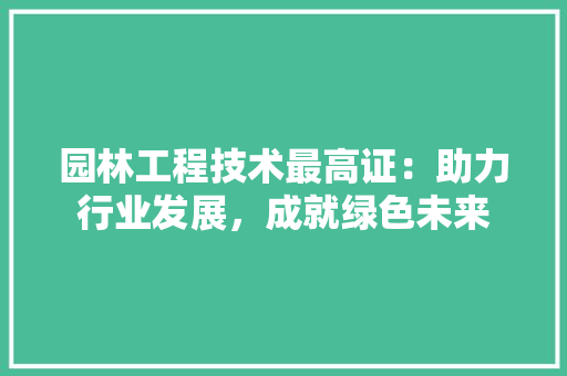 园林工程技术最高证：助力行业发展，成就绿色未来