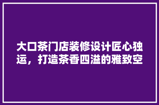 大口茶门店装修设计匠心独运，打造茶香四溢的雅致空间