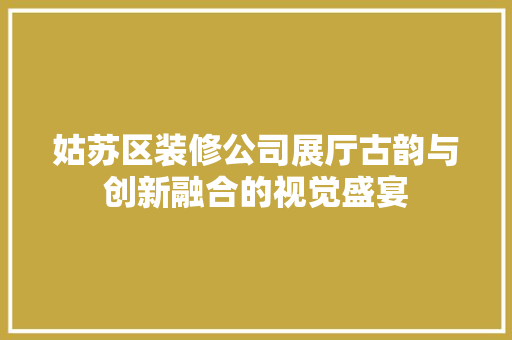 姑苏区装修公司展厅古韵与创新融合的视觉盛宴