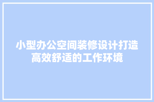 小型办公空间装修设计打造高效舒适的工作环境