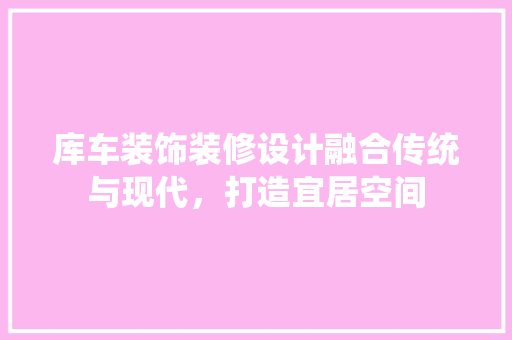 库车装饰装修设计融合传统与现代，打造宜居空间