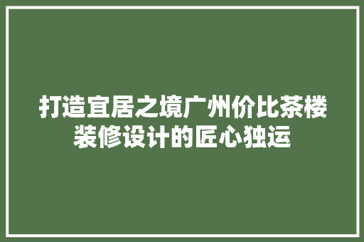 打造宜居之境广州价比茶楼装修设计的匠心独运