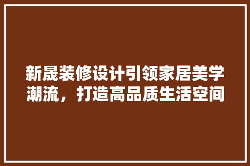 新晟装修设计引领家居美学潮流，打造高品质生活空间