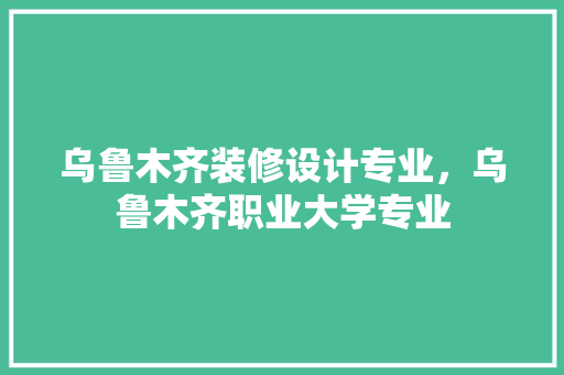 乌鲁木齐装修设计专业，乌鲁木齐职业大学专业