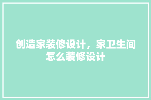 创造家装修设计，家卫生间怎么装修设计 软装设计