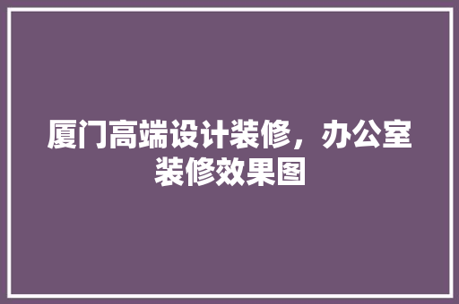 厦门高端设计装修，办公室装修效果图