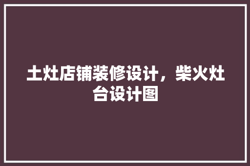 土灶店铺装修设计，柴火灶台设计图