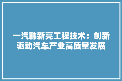 一汽韩新亮工程技术：创新驱动汽车产业高质量发展