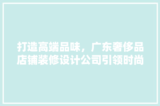 打造高端品味，广东奢侈品店铺装修设计公司引领时尚潮流