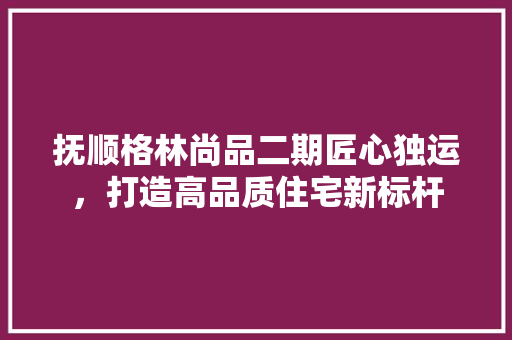 抚顺格林尚品二期匠心独运，打造高品质住宅新标杆
