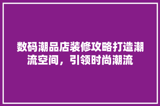 数码潮品店装修攻略打造潮流空间，引领时尚潮流