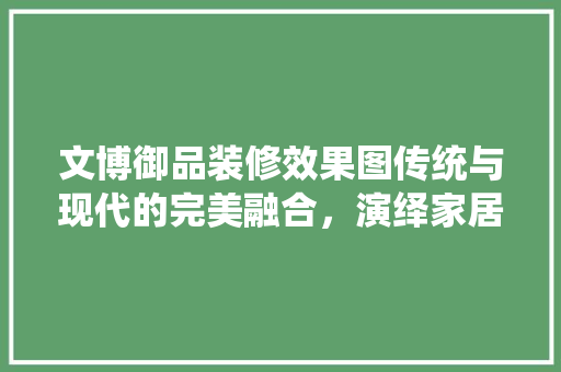 文博御品装修效果图传统与现代的完美融合，演绎家居艺术新篇章
