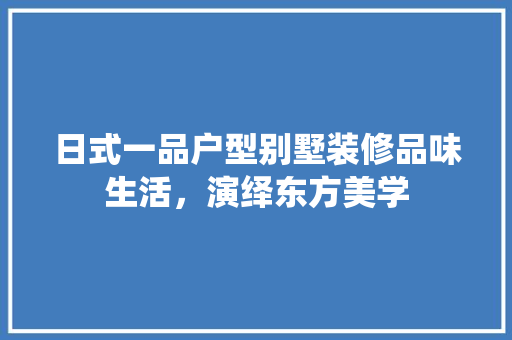 日式一品户型别墅装修品味生活，演绎东方美学