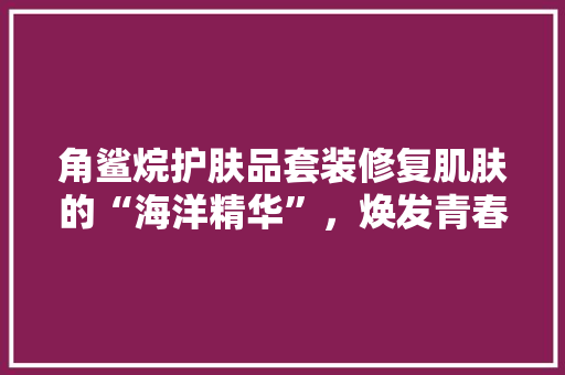角鲨烷护肤品套装修复肌肤的“海洋精华”，焕发青春光彩