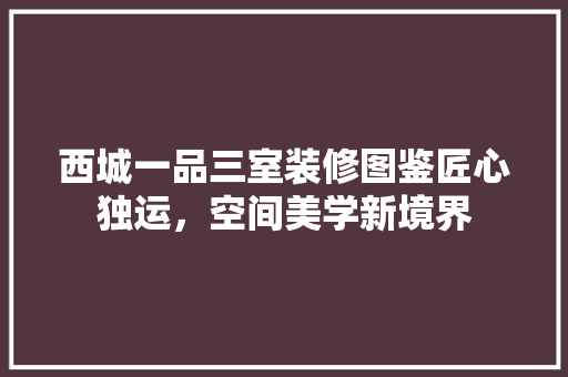 西城一品三室装修图鉴匠心独运，空间美学新境界