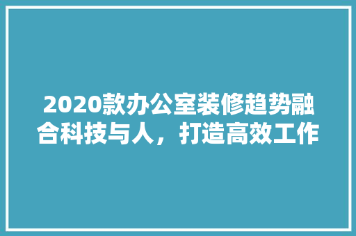 2020款办公室装修趋势融合科技与人，打造高效工作空间