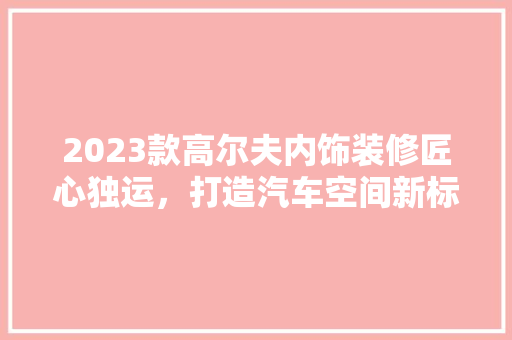 2023款高尔夫内饰装修匠心独运，打造汽车空间新标杆