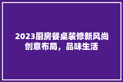 2023厨房餐桌装修新风尚创意布局，品味生活