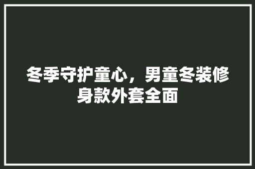冬季守护童心，男童冬装修身款外套全面