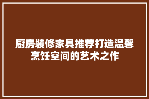 厨房装修家具推荐打造温馨烹饪空间的艺术之作