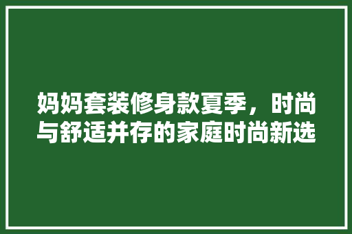 妈妈套装修身款夏季，时尚与舒适并存的家庭时尚新选择 软装设计