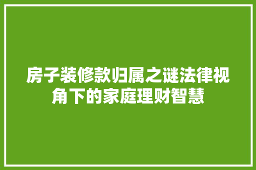 房子装修款归属之谜法律视角下的家庭理财智慧
