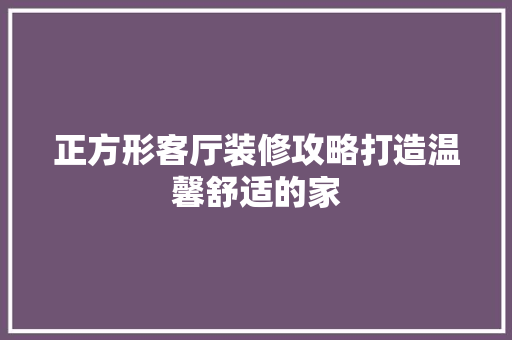 正方形客厅装修攻略打造温馨舒适的家