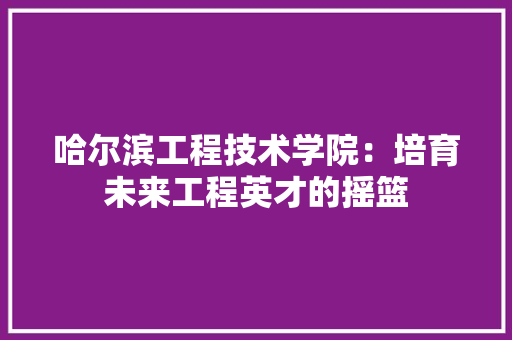 哈尔滨工程技术学院：培育未来工程英才的摇篮