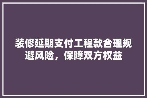 装修延期支付工程款合理规避风险，保障双方权益 软装设计