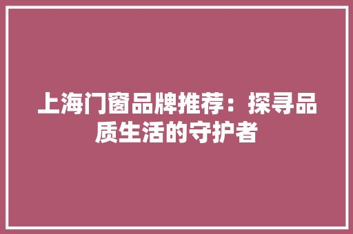 上海门窗品牌推荐：探寻品质生活的守护者 家居装修