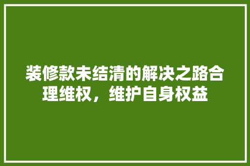 装修款未结清的解决之路合理维权，维护自身权益