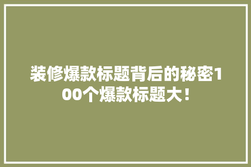 装修爆款标题背后的秘密100个爆款标题大！