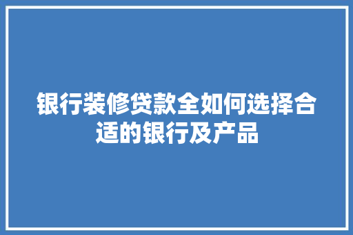 银行装修贷款全如何选择合适的银行及产品